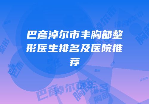 巴彦淖尔市丰胸部整形医生排名及医院推荐