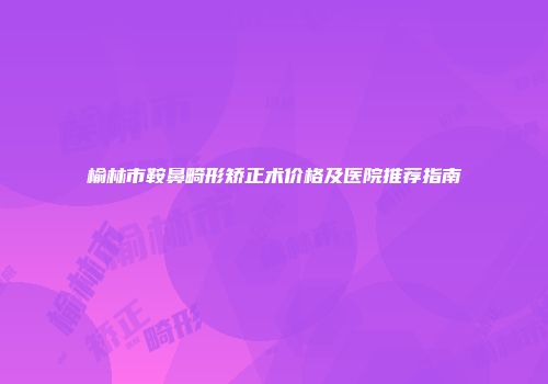 榆林市鞍鼻畸形矫正术价格及医院推荐指南