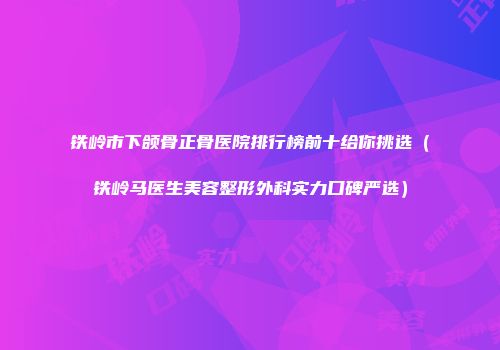 铁岭市下颌骨正骨医院排行榜前十给你挑选（铁岭马医生美容整形外科实力口碑严选）