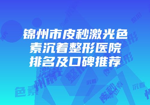 锦州市皮秒激光色素沉着整形医院排名及口碑推荐