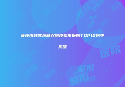 枣庄市韩式翘睫双眼皮整形医院TOP10榜单揭晓