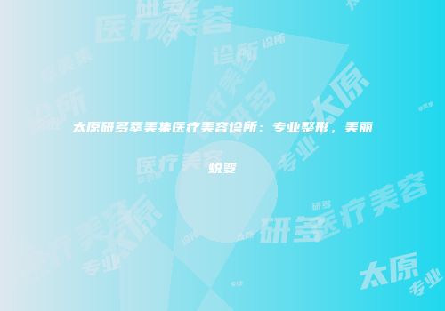 太原研多萃美集医疗美容诊所：专业整形，美丽蜕变