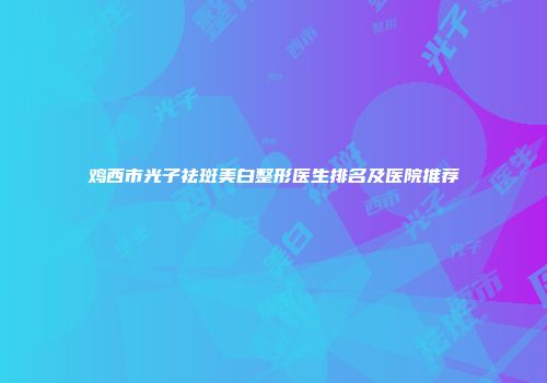 鸡西市光子祛斑美白整形医生排名及医院推荐
