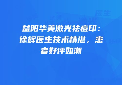 益阳华美激光祛痘印：徐辉医生技术精湛，患者好评如潮