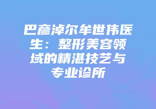 巴彦淖尔牟世伟医生：整形美容领域的精湛技艺与专业诊所