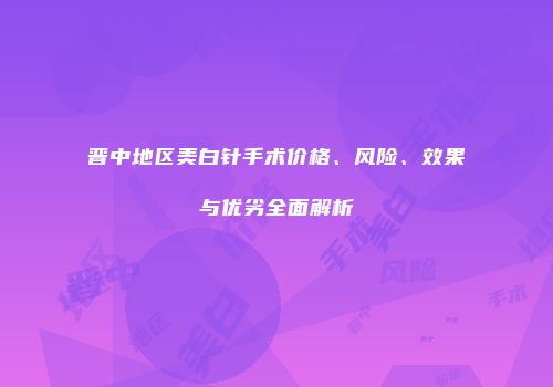 晋中地区美白针手术价格、风险、效果与优劣全面解析