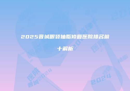 2025晋城眼袋抽脂修复医院排名前十解析