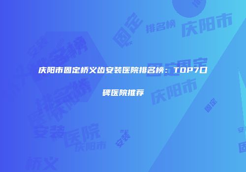 庆阳市固定桥义齿安装医院排名榜：TOP7口碑医院推荐
