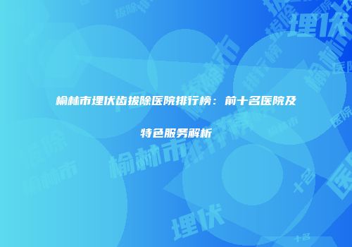 榆林市埋伏齿拔除医院排行榜：前十名医院及特色服务解析