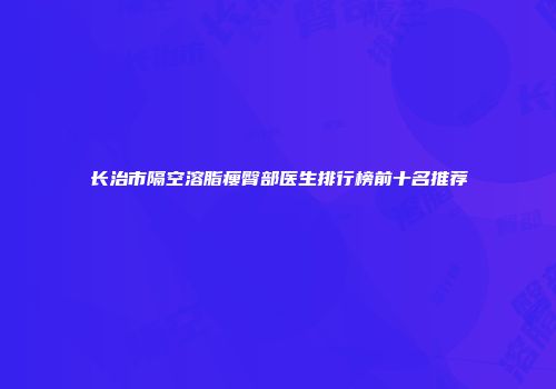长治市隔空溶脂瘦臀部医生排行榜前十名推荐