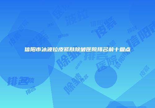 信阳市冰波拉皮紧肤除皱医院排名前十盘点