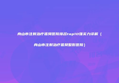 舟山市注射治疗狐臭医院排名top10强实力详解（舟山市注射治疗狐臭整形医院）