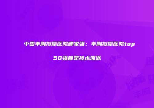 中国丰胸按摩医院哪家强：丰胸按摩医院top50强都是技术流派