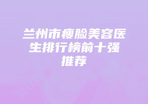 兰州市瘦脸美容医生排行榜前十强推荐