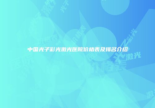 中国光子彩光激光医院价格表及排名介绍