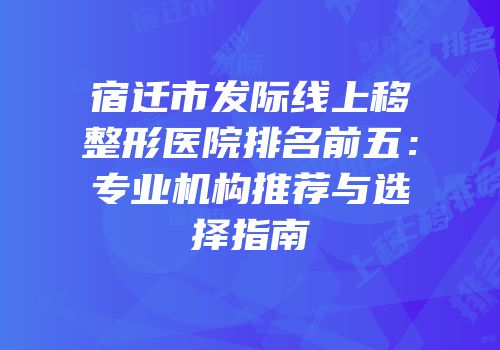 宿迁市发际线上移整形医院排名前五：专业机构推荐与选择指南