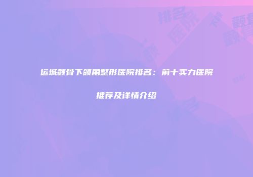 运城颧骨下颌角整形医院排名：前十实力医院推荐及详情介绍