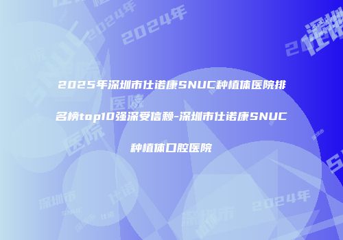 2025年深圳市仕诺康SNUC种植体医院排名榜top10强深受信赖-深圳市仕诺康SNUC种植体口腔医院