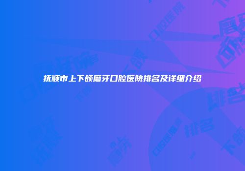 抚顺市上下颌磨牙口腔医院排名及详细介绍