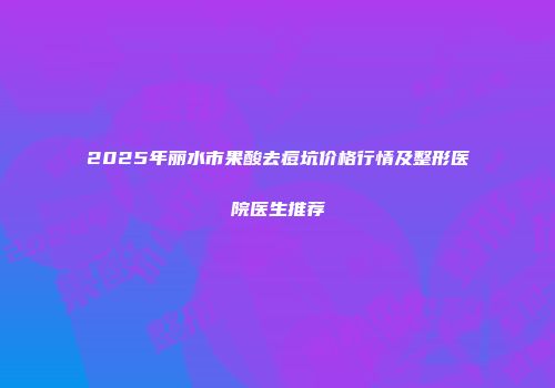 2025年丽水市果酸去痘坑价格行情及整形医院医生推荐