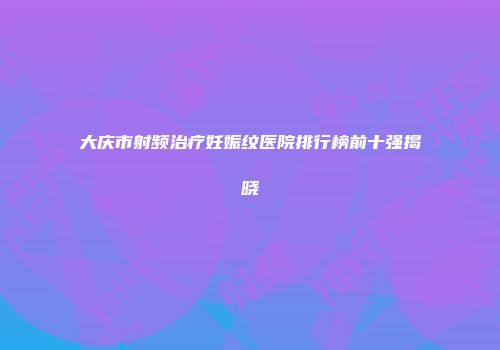 大庆市射频治疗妊娠纹医院排行榜前十强揭晓