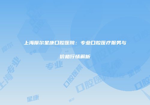 上海摩尔星康口腔医院：专业口腔医疗服务与价格行情解析