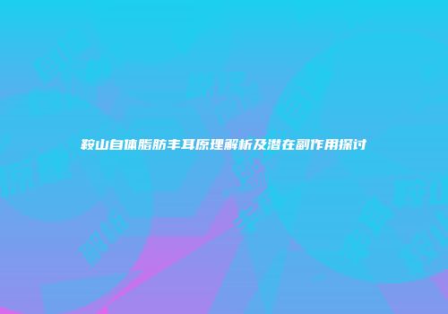鞍山自体脂肪丰耳原理解析及潜在副作用探讨