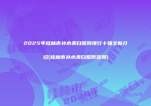 2025年桂林市补水美白医院排行十强全新介绍(桂林市补水美白整形医院)