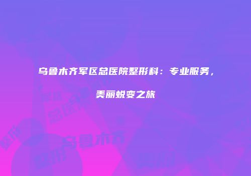 乌鲁木齐军区总医院整形科：专业服务，美丽蜕变之旅