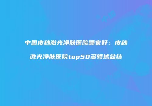 中国皮秒激光净肤医院哪家好：皮秒激光净肤医院top50多领域总结