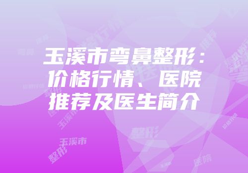 玉溪市弯鼻整形：价格行情、医院推荐及医生简介