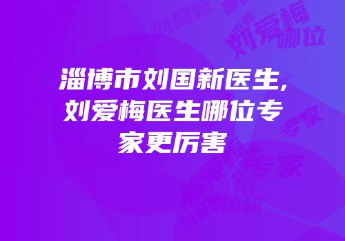 淄博市刘国新医生,刘爱梅医生哪位专家更厉害