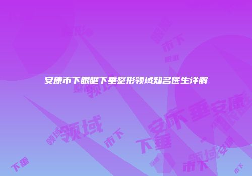 安康市下眼眶下垂整形领域知名医生详解