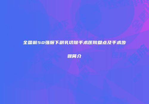 全国前50强腋下副乳切除手术医院盘点及手术步骤简介