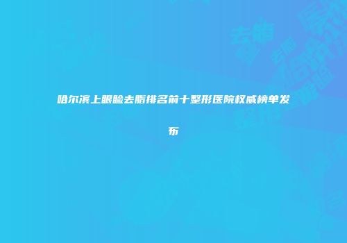 哈尔滨上眼睑去脂排名前十整形医院权威榜单发布