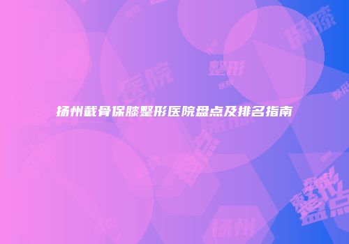 扬州截骨保膝整形医院盘点及排名指南