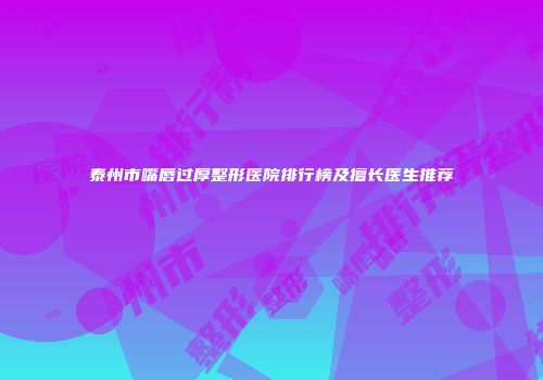 泰州市嘴唇过厚整形医院排行榜及擅长医生推荐