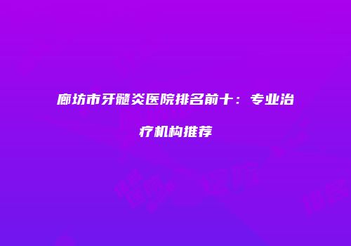 廊坊市牙髓炎医院排名前十：专业治疗机构推荐