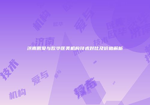 济南鹏爱与欧华医美机构技术对比及价格解析
