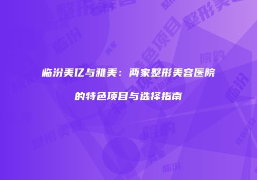 临汾美亿与雅美：两家整形美容医院的特色项目与选择指南