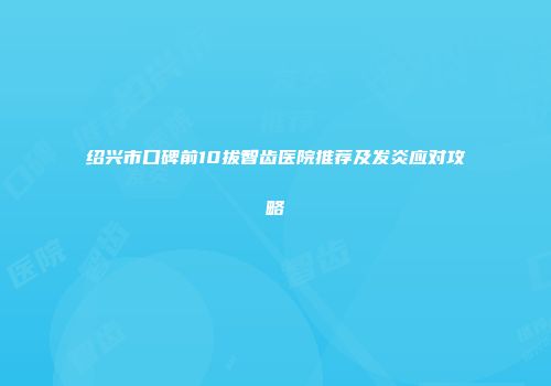 绍兴市口碑前10拔智齿医院推荐及发炎应对攻略