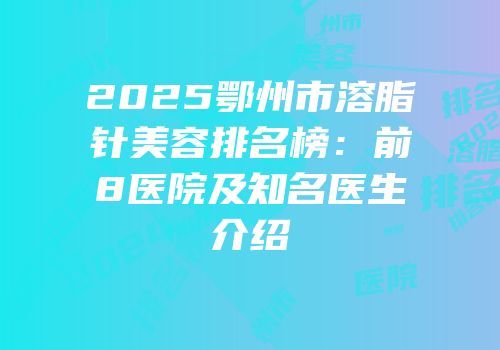 2025鄂州市溶脂针美容排名榜：前8医院及知名医生介绍