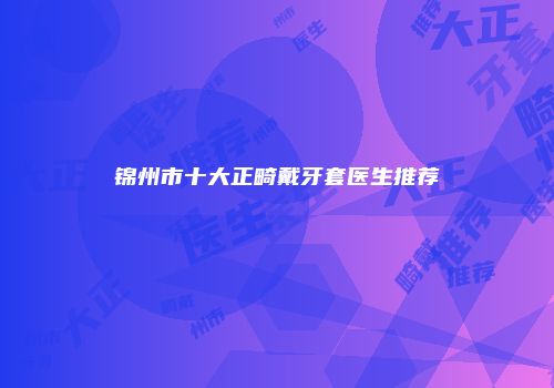 锦州市十大正畸戴牙套医生推荐