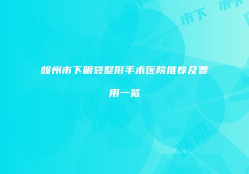 赣州市下眼袋整形手术医院推荐及费用一览