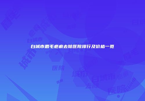白城市眉毛疤痕去除医院排行及价格一览