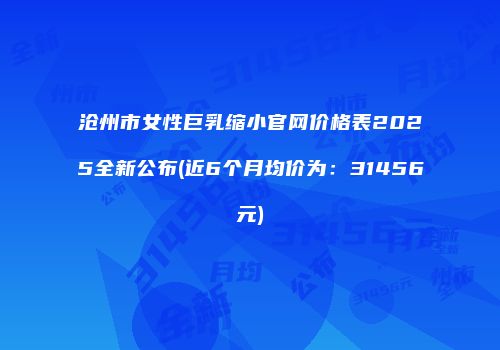 沧州市女性巨乳缩小官网价格表2025全新公布(近6个月均价为：31456元)