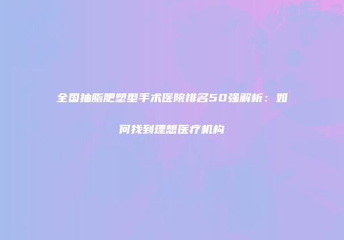 全国抽脂肥塑型手术医院排名50强解析：如何找到理想医疗机构