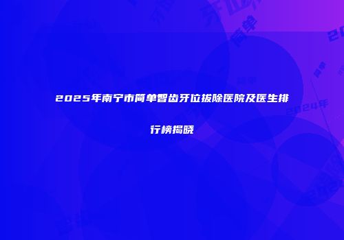 2025年南宁市简单智齿牙位拔除医院及医生排行榜揭晓