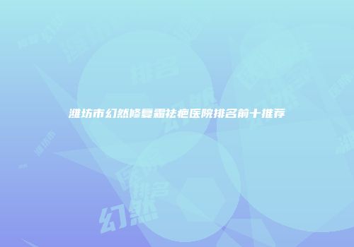 潍坊市幻然修复霜祛疤医院排名前十推荐