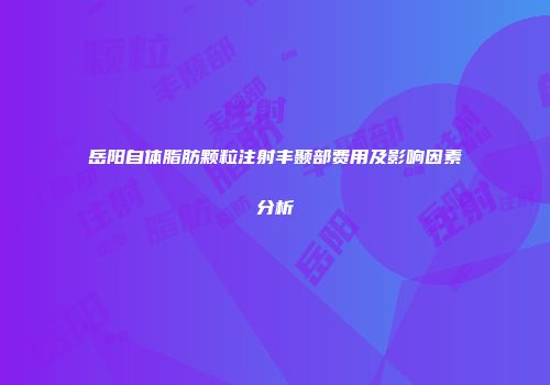 岳阳自体脂肪颗粒注射丰颞部费用及影响因素分析